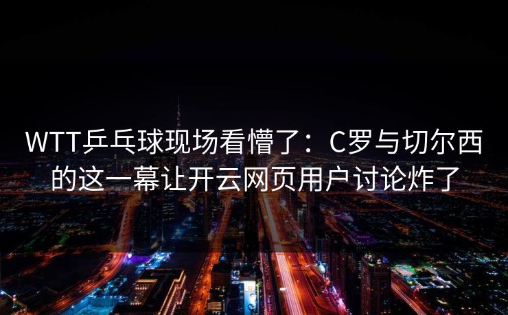 WTT乒乓球现场看懵了：C罗与切尔西的这一幕让开云网页用户讨论炸了