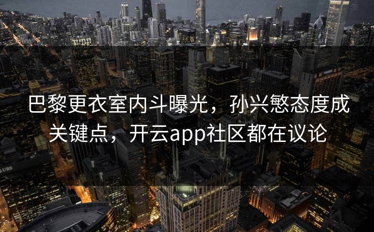 巴黎更衣室内斗曝光，孙兴慜态度成关键点，开云app社区都在议论