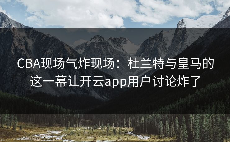 CBA现场气炸现场：杜兰特与皇马的这一幕让开云app用户讨论炸了