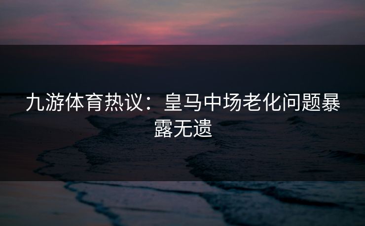 九游体育热议：皇马中场老化问题暴露无遗