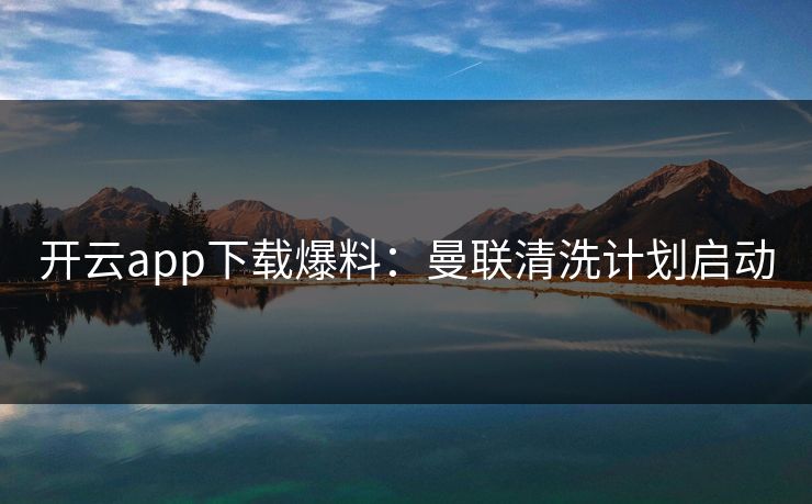 开云app下载爆料：曼联清洗计划启动