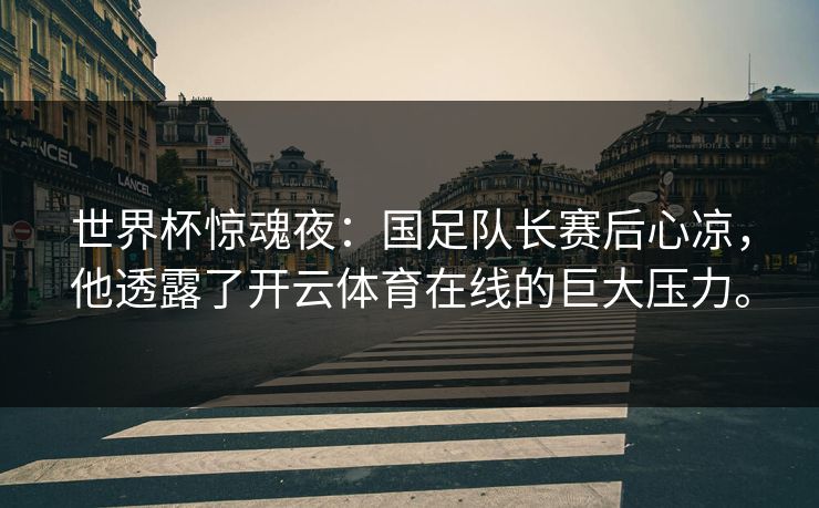 世界杯惊魂夜：国足队长赛后心凉，他透露了开云体育在线的巨大压力。