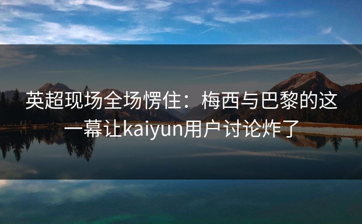 英超现场全场愣住：梅西与巴黎的这一幕让kaiyun用户讨论炸了