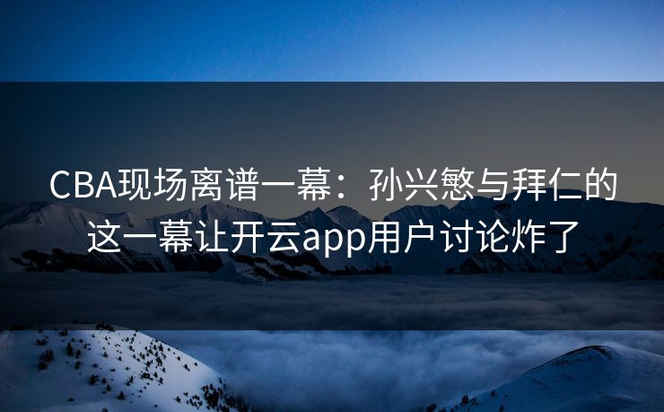 CBA现场离谱一幕：孙兴慜与拜仁的这一幕让开云app用户讨论炸了