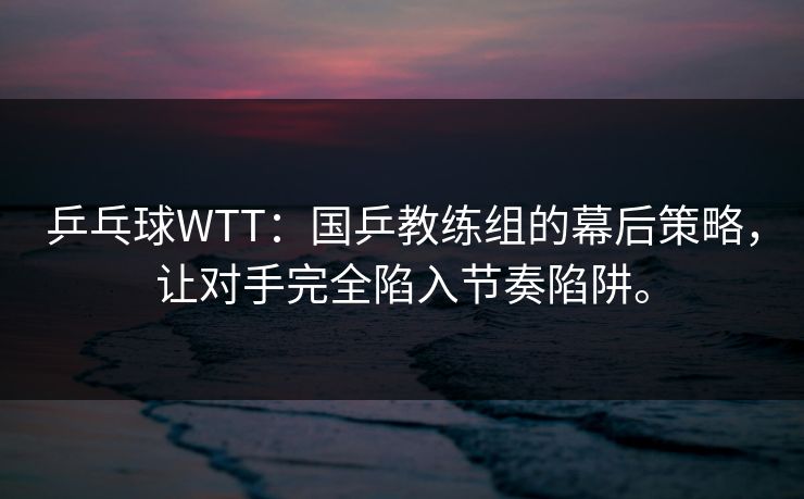 乒乓球WTT：国乒教练组的幕后策略，让对手完全陷入节奏陷阱。