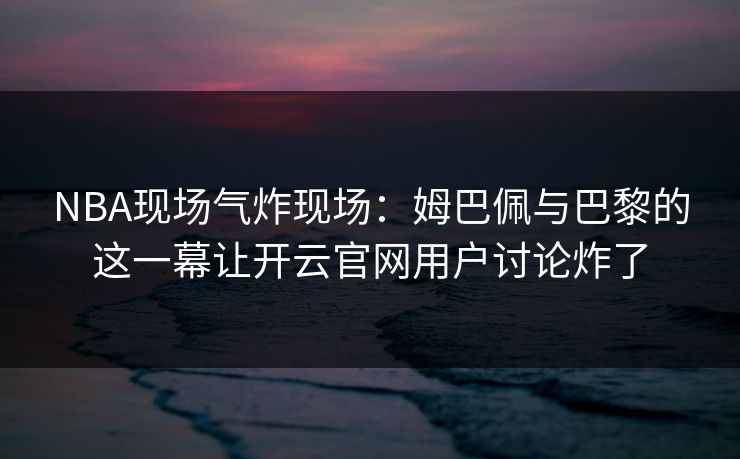 NBA现场气炸现场：姆巴佩与巴黎的这一幕让开云官网用户讨论炸了