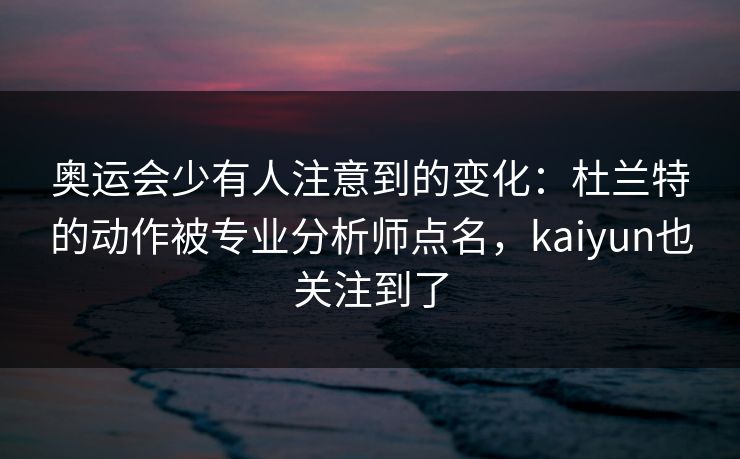 奥运会少有人注意到的变化：杜兰特的动作被专业分析师点名，kaiyun也关注到了
