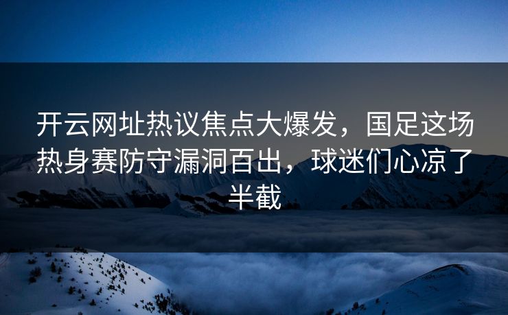 开云网址热议焦点大爆发，国足这场热身赛防守漏洞百出，球迷们心凉了半截