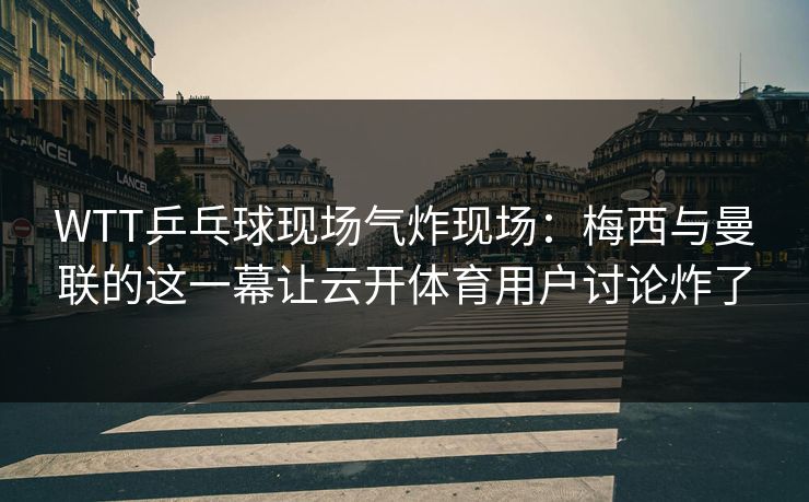 WTT乒乓球现场气炸现场：梅西与曼联的这一幕让云开体育用户讨论炸了