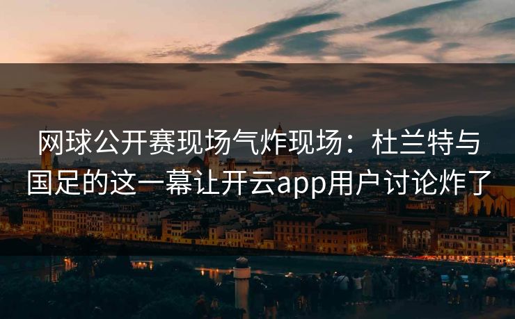 网球公开赛现场气炸现场：杜兰特与国足的这一幕让开云app用户讨论炸了