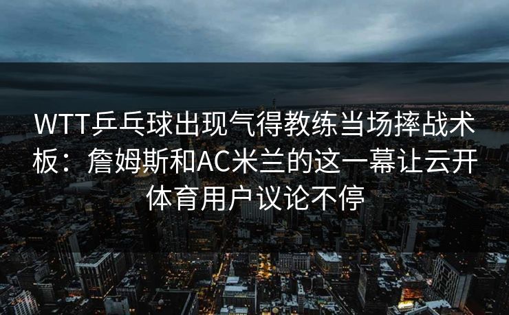 WTT乒乓球出现气得教练当场摔战术板：詹姆斯和AC米兰的这一幕让云开体育用户议论不停