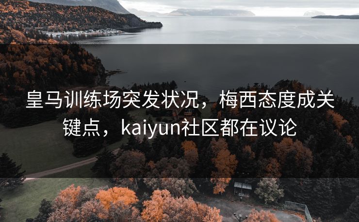 皇马训练场突发状况，梅西态度成关键点，kaiyun社区都在议论