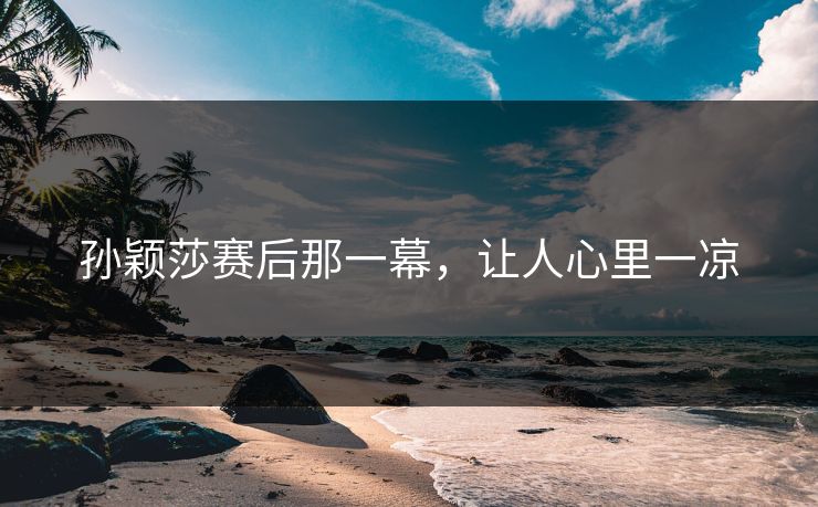 孙颖莎赛后那一幕，让人心里一凉