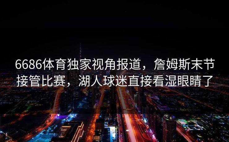 6686体育独家视角报道,詹姆斯末节接管比赛,湖人球迷直接看湿眼睛了 6686体育独家视角报道,詹姆斯末节接管比赛,湖人球迷直接看湿眼睛了