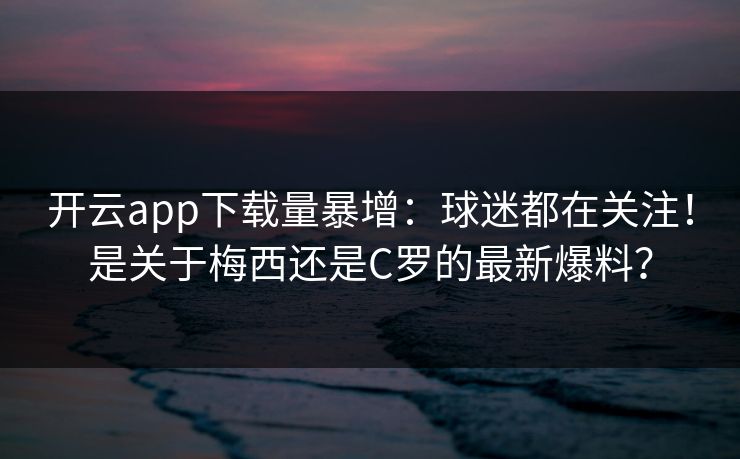 开云app下载量暴增:球迷都在关注!是关于梅西还是C罗的最新爆料? 开云app下载量暴增:球迷都在关注!是关于梅西还是C罗的最新爆料?