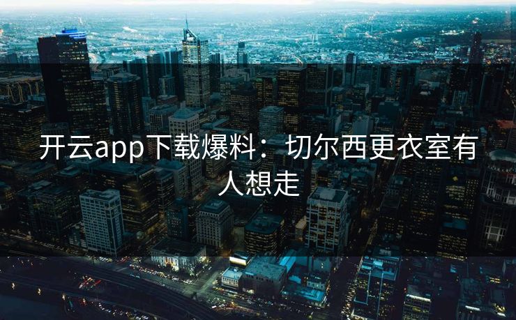 开云app下载爆料：切尔西更衣室有人想走