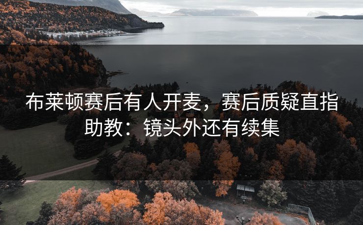 布莱顿赛后有人开麦，赛后质疑直指助教：镜头外还有续集