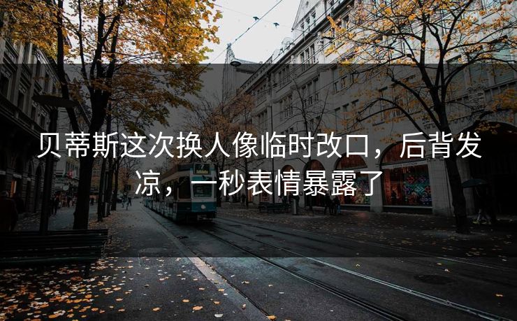 贝蒂斯这次换人像临时改口，后背发凉，一秒表情暴露了