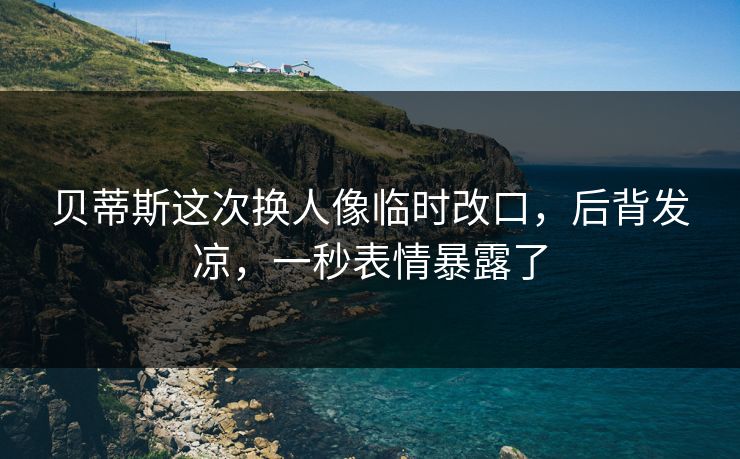 贝蒂斯这次换人像临时改口，后背发凉，一秒表情暴露了