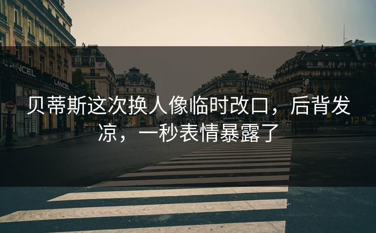 贝蒂斯这次换人像临时改口，后背发凉，一秒表情暴露了