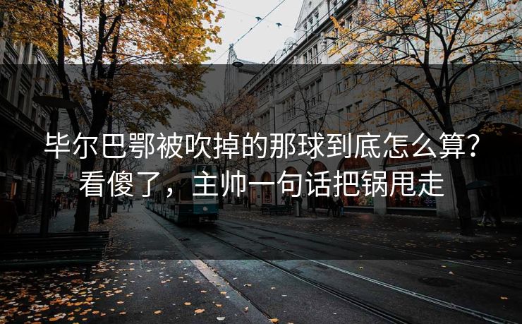 毕尔巴鄂被吹掉的那球到底怎么算？看傻了，主帅一句话把锅甩走