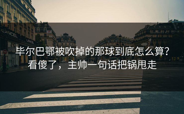 毕尔巴鄂被吹掉的那球到底怎么算？看傻了，主帅一句话把锅甩走