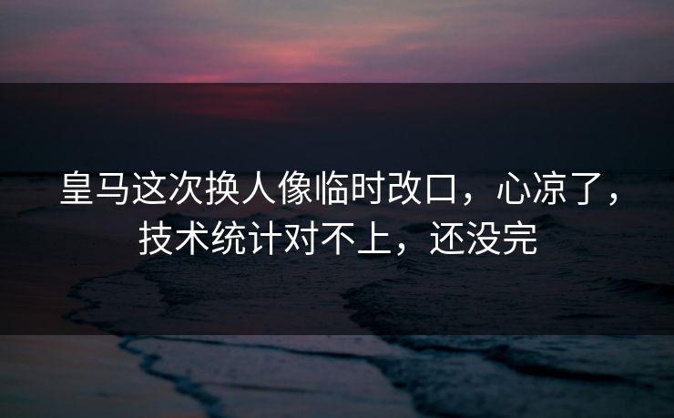 皇马这次换人像临时改口，心凉了，技术统计对不上，还没完